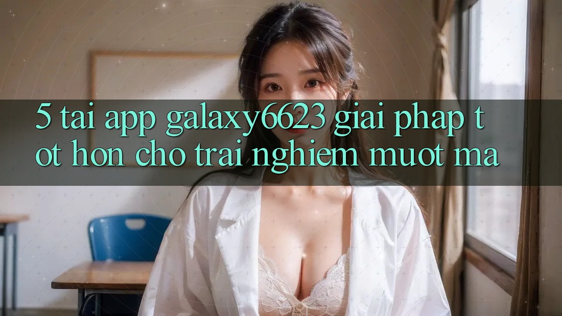 5. Tải App Galaxy6623 - Giải Pháp Tốt hơn Cho Trải Nghiệm Mượt mà