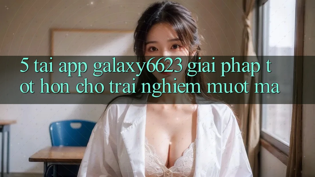 5. Tải App Galaxy6623 - Giải Pháp Tốt hơn Cho Trải nghiệm Mượt Mà
