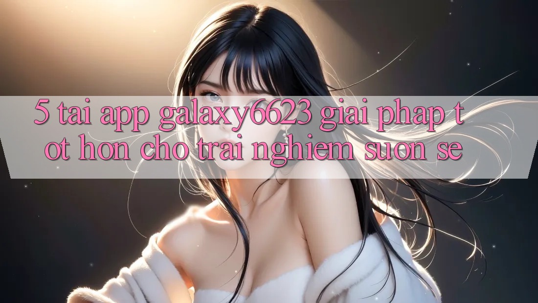 5. Tải App Galaxy6623 - Giải Pháp Tốt hơn Cho Trải Nghiệm Suôn sẻ