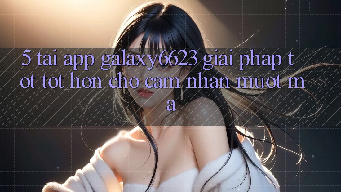 5. Tải App Galaxy6623 - Giải Pháp Tốt tốt hơn Cho Cảm nhận Mượt Mà