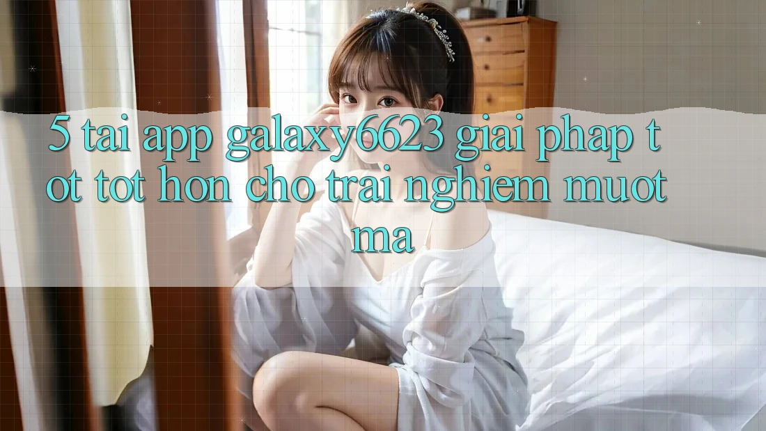 5. Tải App Galaxy6623 - Giải Pháp Tốt tốt hơn Cho Trải nghiệm Mượt Mà