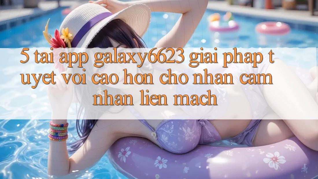5. Tải App Galaxy6623 - Giải Pháp Tuyệt vời cao hơn Cho Nhận cảm nhận Liền mạch
