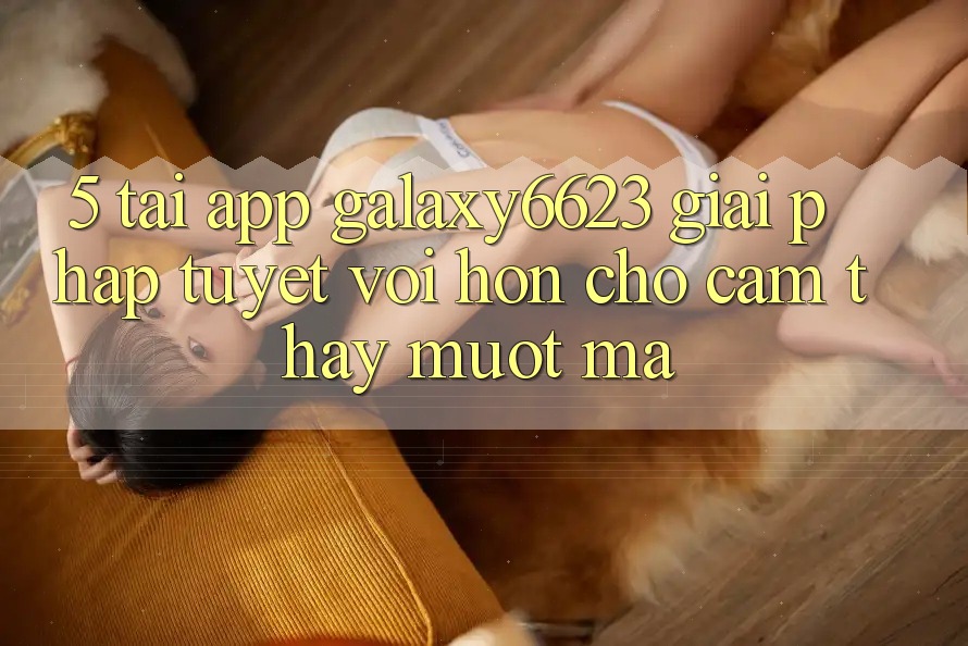 5. Tải App Galaxy6623 - Giải Pháp Tuyệt vời hơn Cho Cảm thấy Mượt Mà