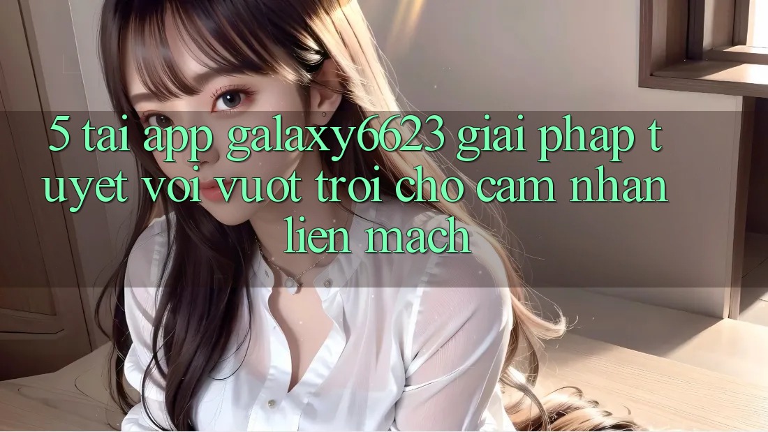 5. Tải App Galaxy6623 - Giải Pháp Tuyệt vời vượt trội Cho Cảm nhận Liền mạch
