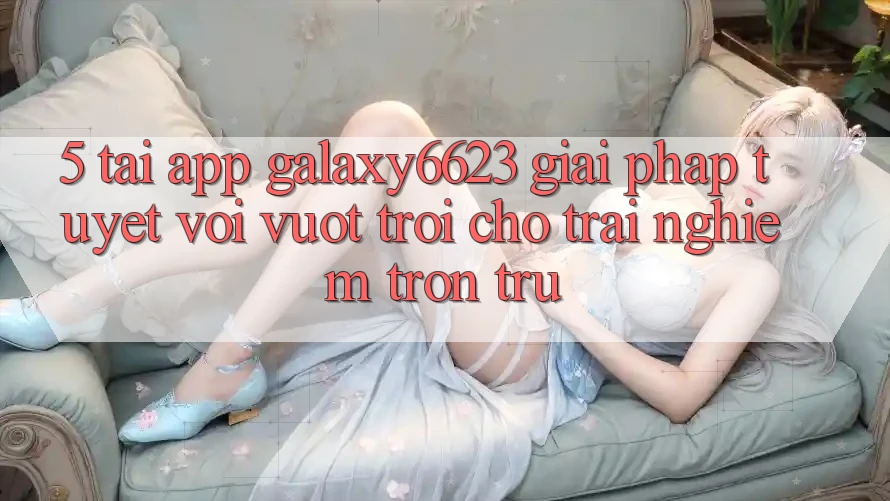 5. Tải App Galaxy6623 - Giải Pháp Tuyệt vời vượt trội Cho Trải Nghiệm Trơn tru