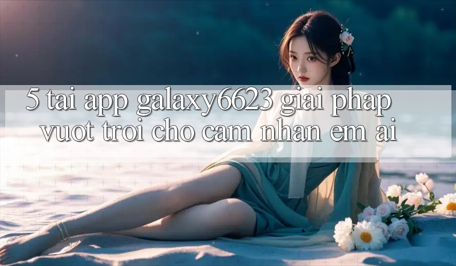 5. Tải App Galaxy6623 - Giải Pháp Vượt Trội Cho Cảm nhận Êm ái