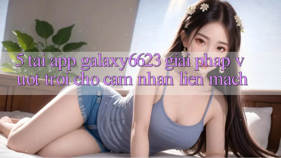5. Tải App Galaxy6623 - Giải Pháp Vượt trội Cho Cảm nhận Liền mạch