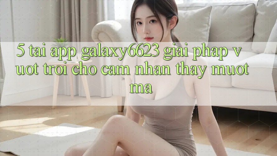 5. Tải App Galaxy6623 - Giải Pháp Vượt Trội Cho Cảm nhận thấy Mượt Mà
