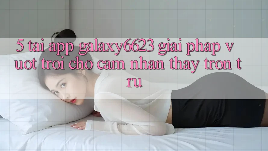 5. Tải App Galaxy6623 - Giải Pháp Vượt Trội Cho Cảm nhận thấy Trơn tru