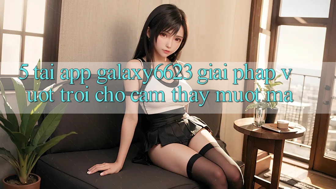 5. Tải App Galaxy6623 - Giải Pháp Vượt trội Cho Cảm thấy Mượt mà