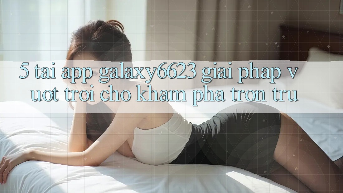 5. Tải App Galaxy6623 - Giải Pháp Vượt trội Cho Khám phá Trơn tru