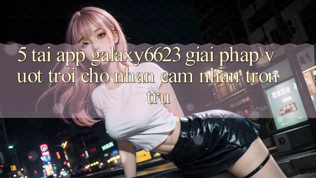 5. Tải App Galaxy6623 - Giải Pháp Vượt Trội Cho Nhận cảm nhận Trơn tru