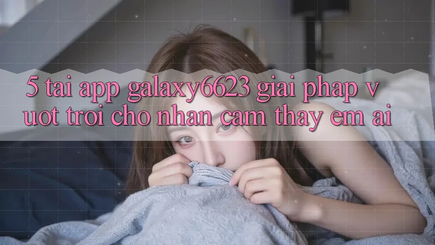 5. Tải App Galaxy6623 - Giải Pháp Vượt Trội Cho Nhận cảm thấy Êm ái