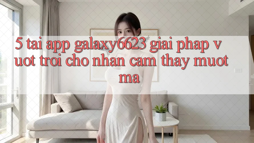 5. Tải App Galaxy6623 - Giải Pháp Vượt Trội Cho Nhận cảm thấy Mượt mà