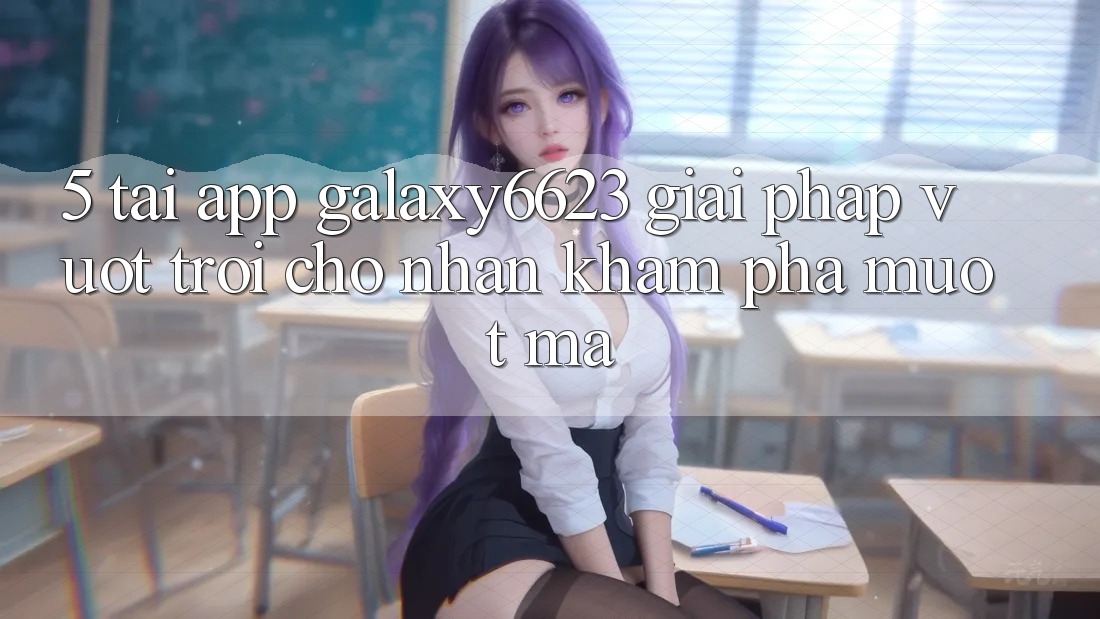 5. Tải App Galaxy6623 - Giải Pháp Vượt Trội Cho Nhận khám phá Mượt Mà
