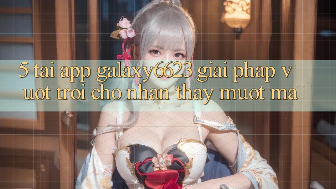 5. Tải App Galaxy6623 - Giải Pháp Vượt trội Cho Nhận thấy Mượt Mà