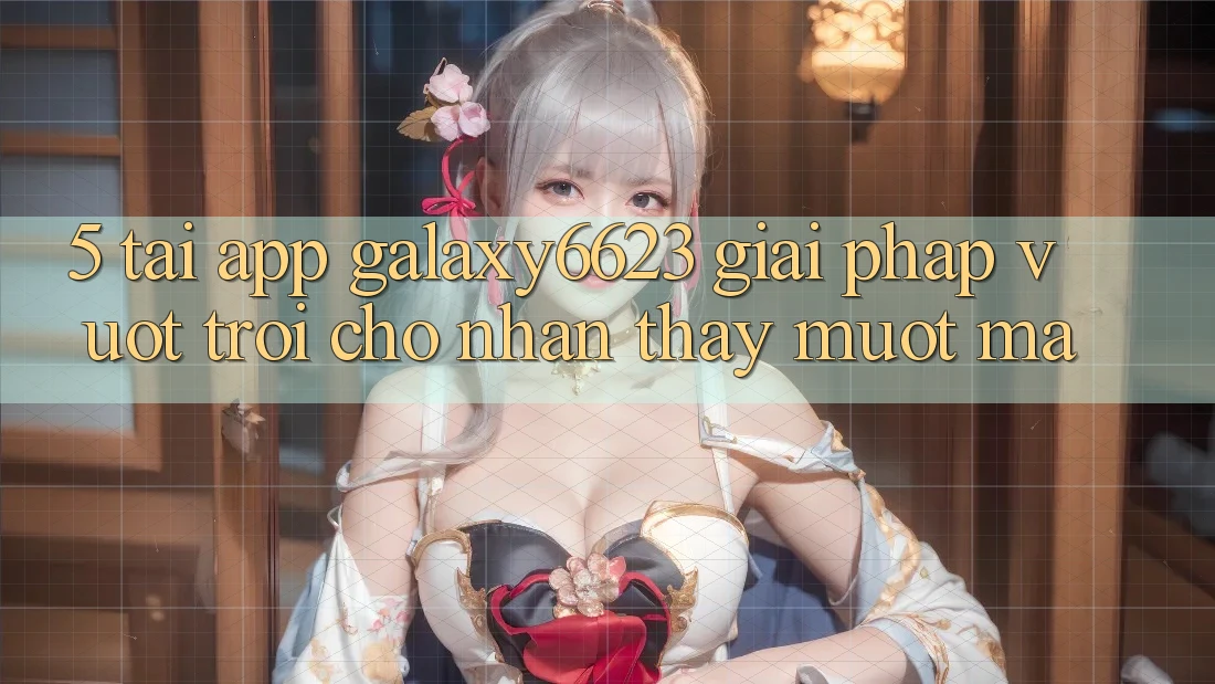 5. Tải App Galaxy6623 - Giải Pháp Vượt Trội Cho Nhận thấy Mượt Mà