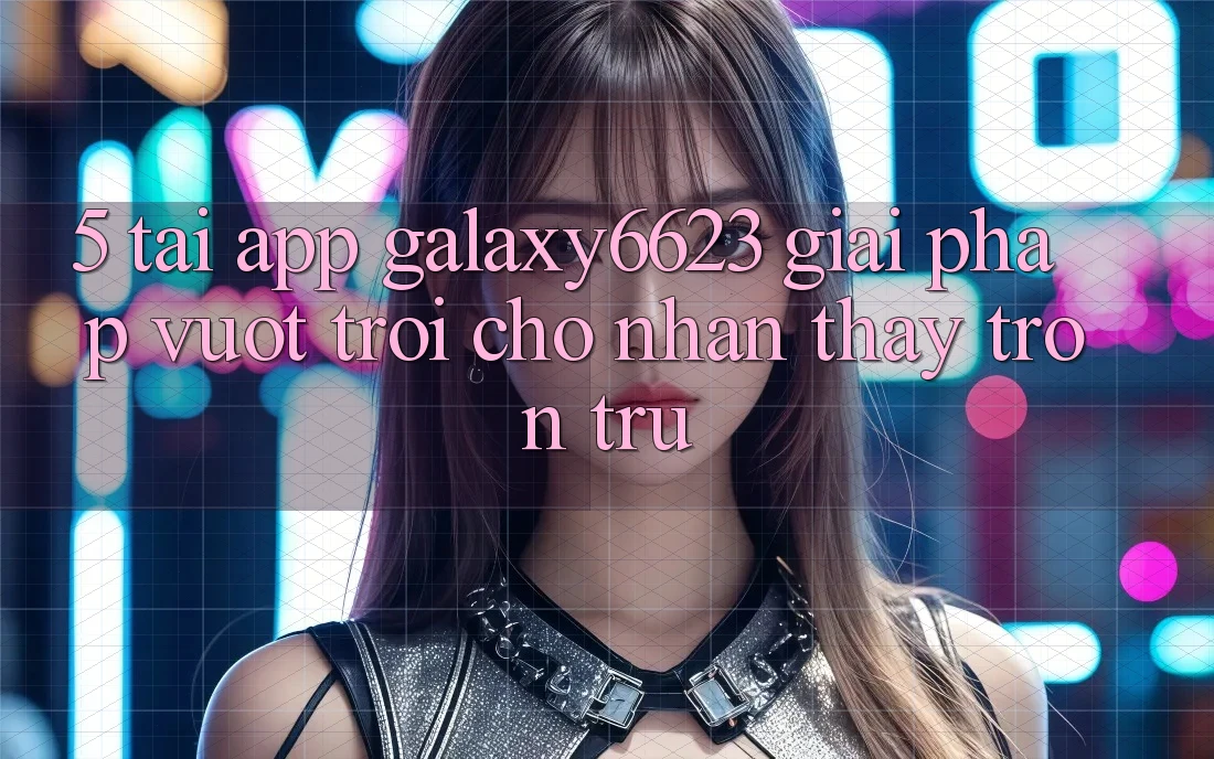 5. Tải App Galaxy6623 - Giải Pháp Vượt Trội Cho Nhận thấy Trơn tru