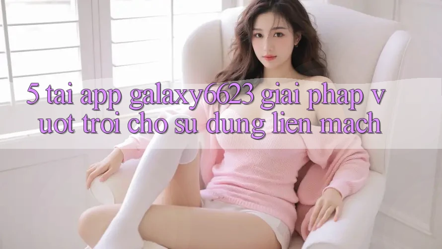 5. Tải App Galaxy6623 - Giải Pháp Vượt trội Cho Sử dụng Liền mạch