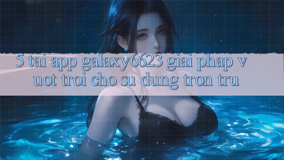 5. Tải App Galaxy6623 - Giải Pháp Vượt trội Cho Sử dụng Trơn tru