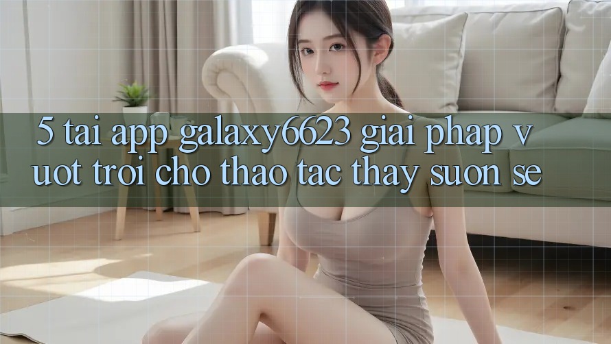 5. Tải App Galaxy6623 - Giải Pháp Vượt Trội Cho Thao tác thấy Suôn sẻ