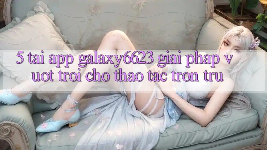 5. Tải App Galaxy6623 - Giải Pháp Vượt Trội Cho Thao tác Trơn tru