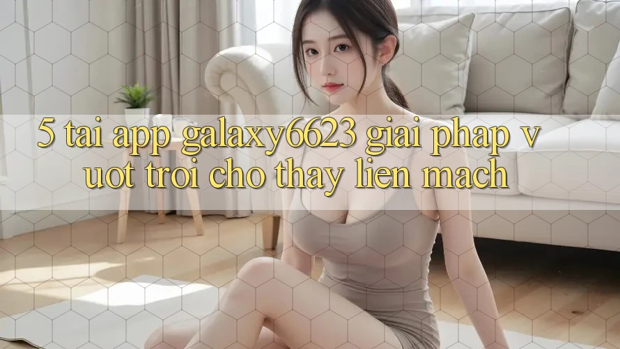 5. Tải App Galaxy6623 - Giải Pháp Vượt Trội Cho Thấy Liền mạch