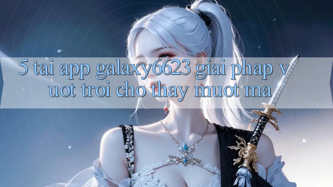 5. Tải App Galaxy6623 - Giải Pháp Vượt trội Cho Thấy Mượt Mà