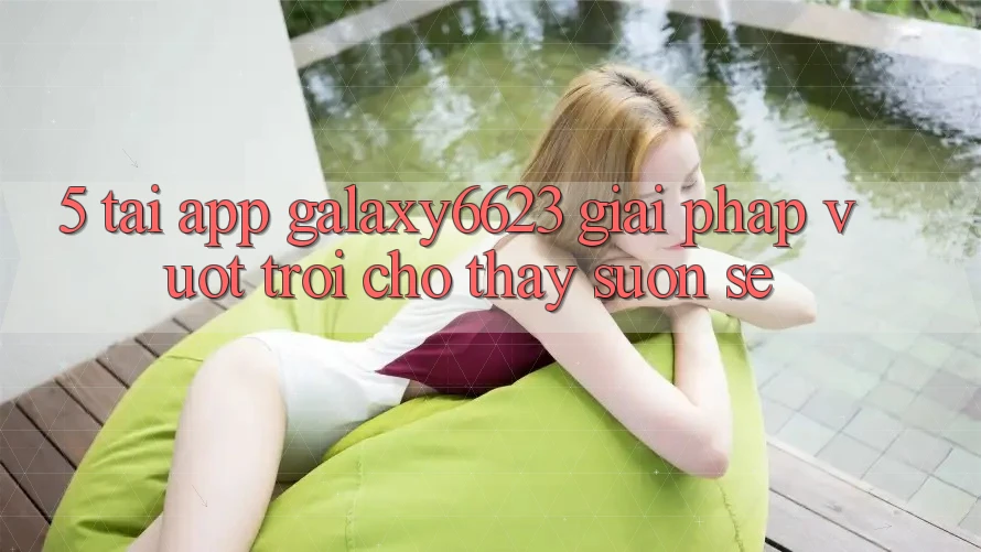 5. Tải App Galaxy6623 - Giải Pháp Vượt Trội Cho Thấy Suôn sẻ
