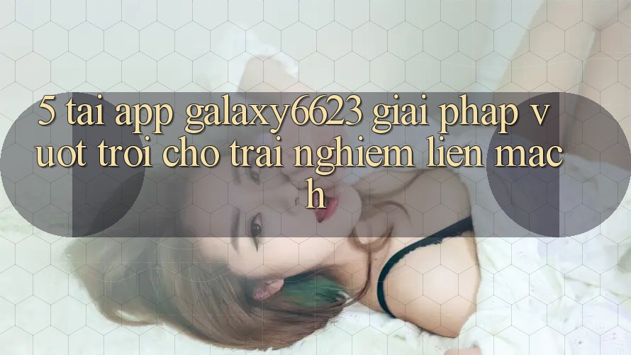 5. Tải App Galaxy6623 - Giải Pháp Vượt Trội Cho Trải nghiệm Liền mạch