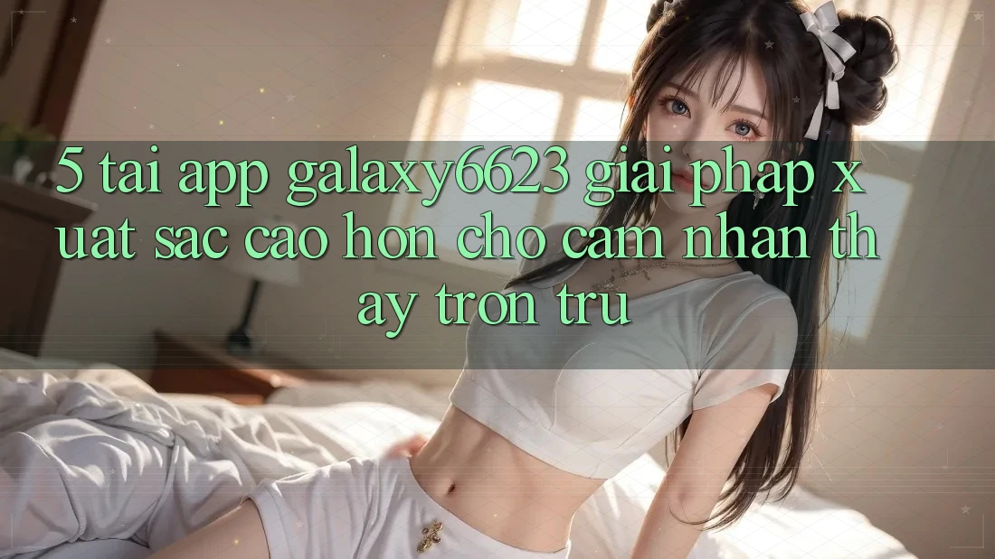 5. Tải App Galaxy6623 - Giải Pháp Xuất sắc cao hơn Cho Cảm nhận thấy Trơn tru