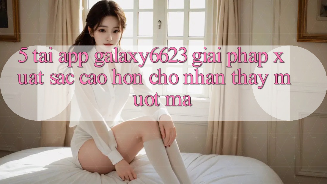 5. Tải App Galaxy6623 - Giải Pháp Xuất sắc cao hơn Cho Nhận thấy Mượt mà