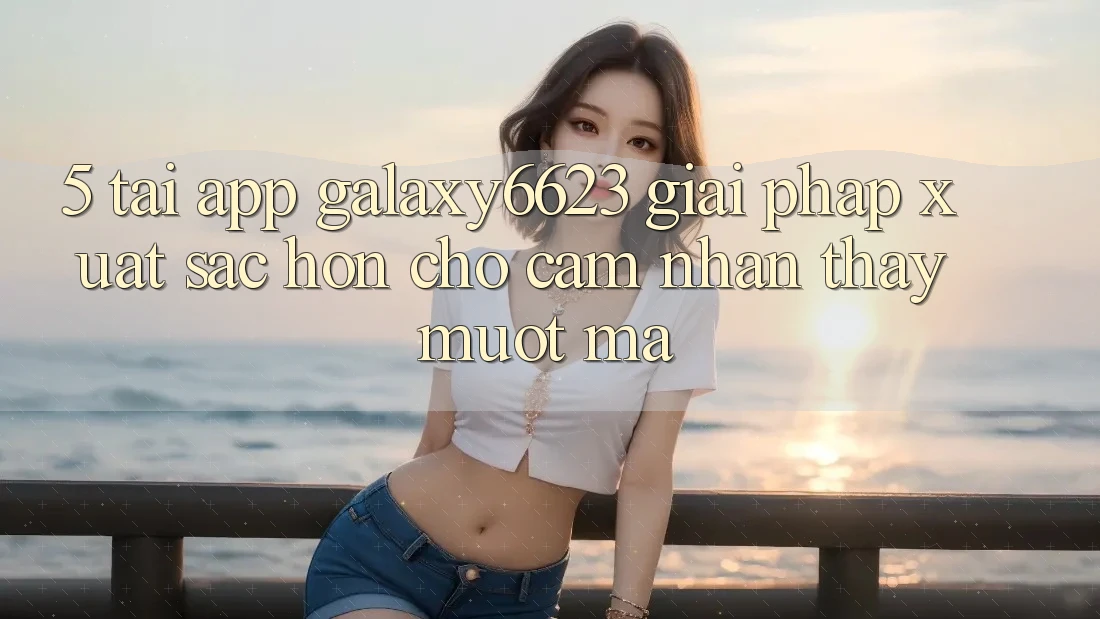 5. Tải App Galaxy6623 - Giải Pháp Xuất sắc hơn Cho Cảm nhận thấy Mượt Mà