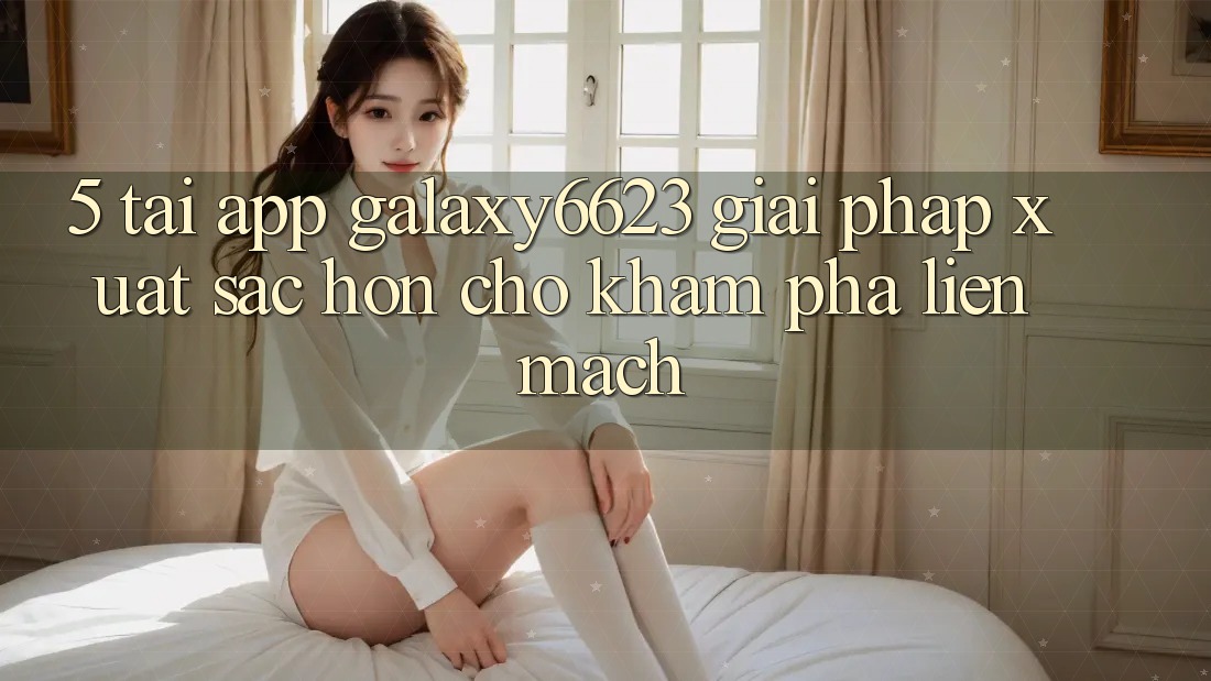5. Tải App Galaxy6623 - Giải Pháp Xuất sắc hơn Cho Khám phá Liền mạch