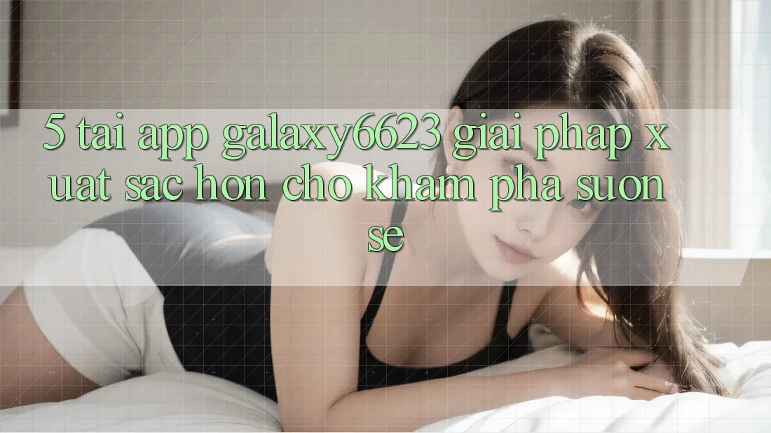 5. Tải App Galaxy6623 - Giải Pháp Xuất sắc hơn Cho Khám phá Suôn sẻ