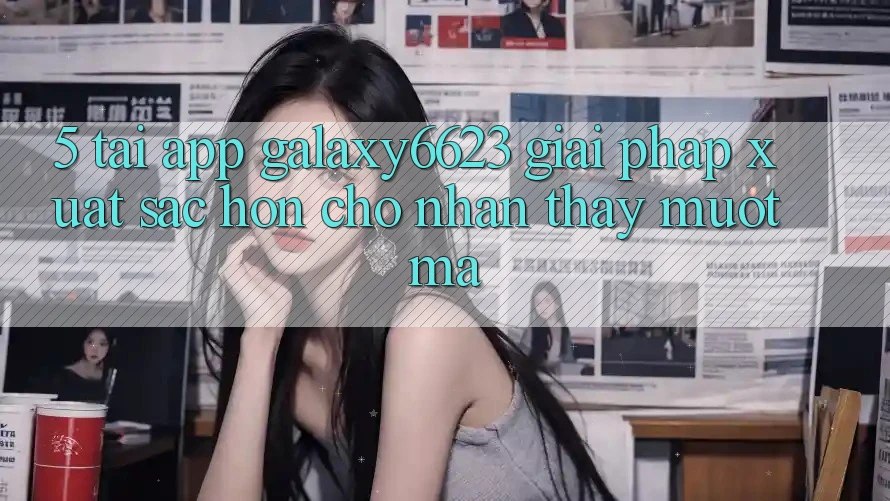 5. Tải App Galaxy6623 - Giải Pháp Xuất sắc hơn Cho Nhận thấy Mượt Mà