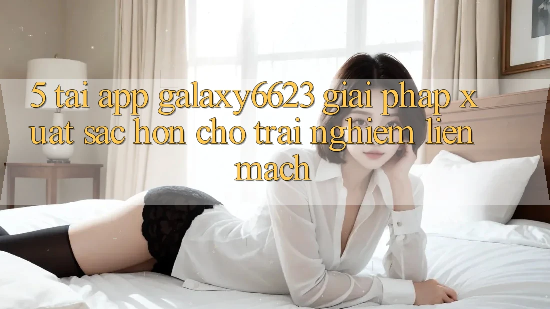 5. Tải App Galaxy6623 - Giải Pháp Xuất sắc hơn Cho Trải nghiệm Liền mạch