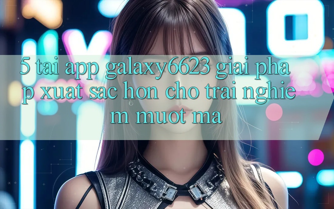 5. Tải App Galaxy6623 - Giải Pháp Xuất sắc hơn Cho Trải Nghiệm Mượt Mà
