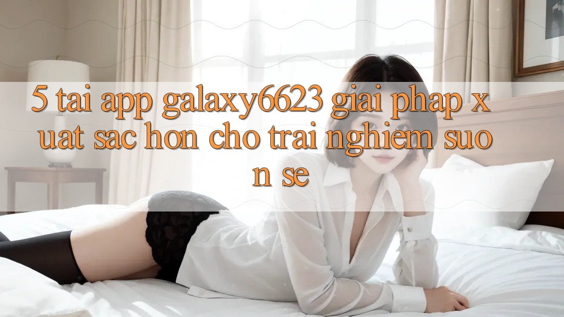 5. Tải App Galaxy6623 - Giải Pháp Xuất sắc hơn Cho Trải nghiệm Suôn sẻ