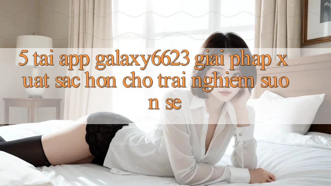 5. Tải App Galaxy6623 - Giải Pháp Xuất sắc hơn Cho Trải Nghiệm Suôn sẻ