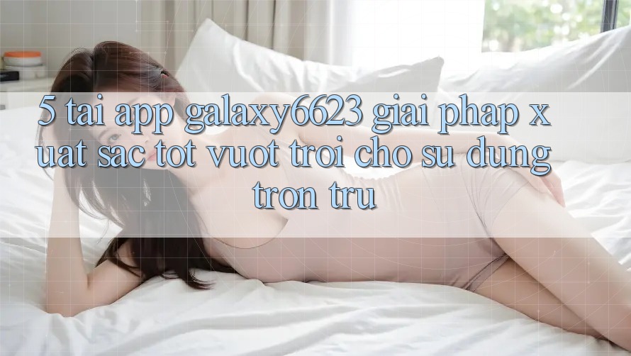 5. Tải App Galaxy6623 - Giải Pháp Xuất sắc tốt vượt trội Cho Sử dụng Trơn tru