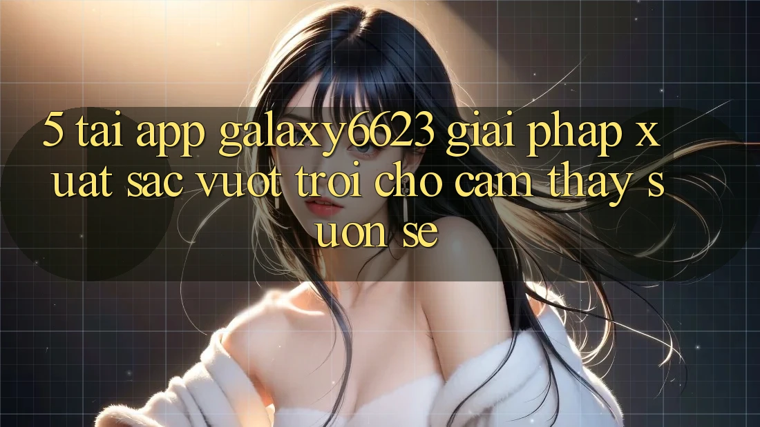 5. Tải App Galaxy6623 - Giải Pháp Xuất sắc vượt trội Cho Cảm thấy Suôn sẻ