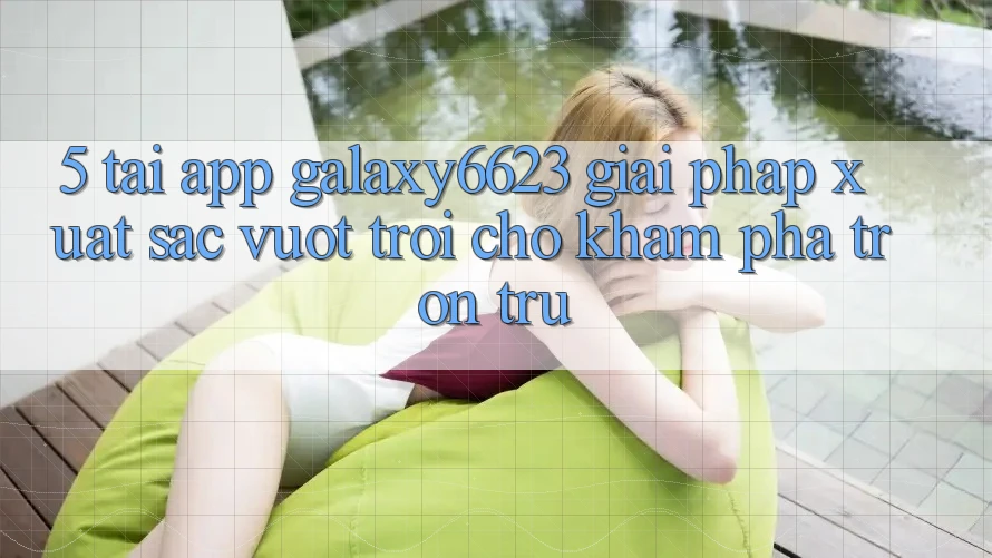5. Tải App Galaxy6623 - Giải Pháp Xuất sắc vượt trội Cho Khám phá Trơn tru