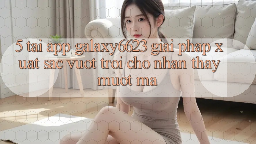 5. Tải App Galaxy6623 - Giải Pháp Xuất sắc vượt trội Cho Nhận thấy Mượt Mà