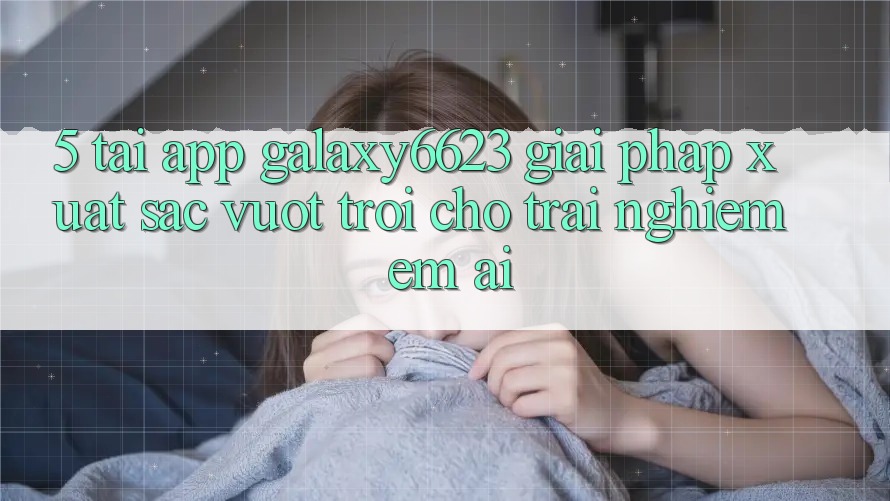 5. Tải App Galaxy6623 - Giải Pháp Xuất sắc vượt trội Cho Trải Nghiệm Êm ái