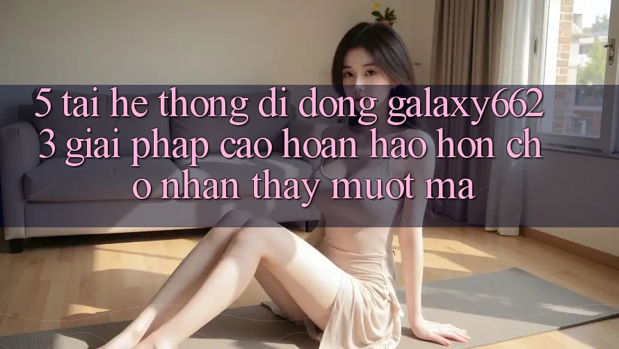 5. Tải Hệ thống di động Galaxy6623 - Giải Pháp Cao hoàn hảo hơn Cho Nhận thấy Mượt Mà