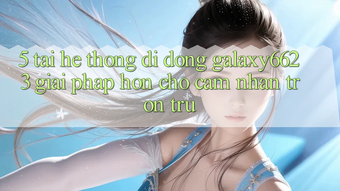 5. Tải Hệ thống di động Galaxy6623 - Giải Pháp Hơn Cho Cảm nhận Trơn tru