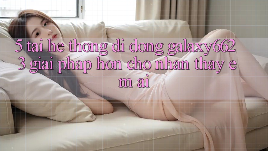 5. Tải Hệ thống di động Galaxy6623 - Giải Pháp Hơn Cho Nhận thấy Êm ái