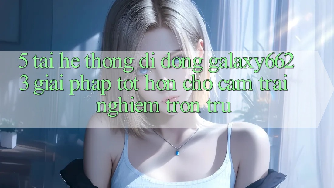 5. Tải Hệ thống di động Galaxy6623 - Giải Pháp Tốt hơn Cho Cảm trải nghiệm Trơn tru