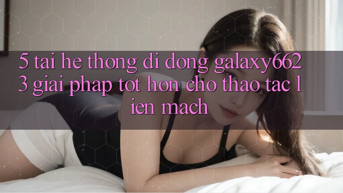 5. Tải Hệ thống di động Galaxy6623 - Giải Pháp Tốt hơn Cho Thao tác Liền mạch